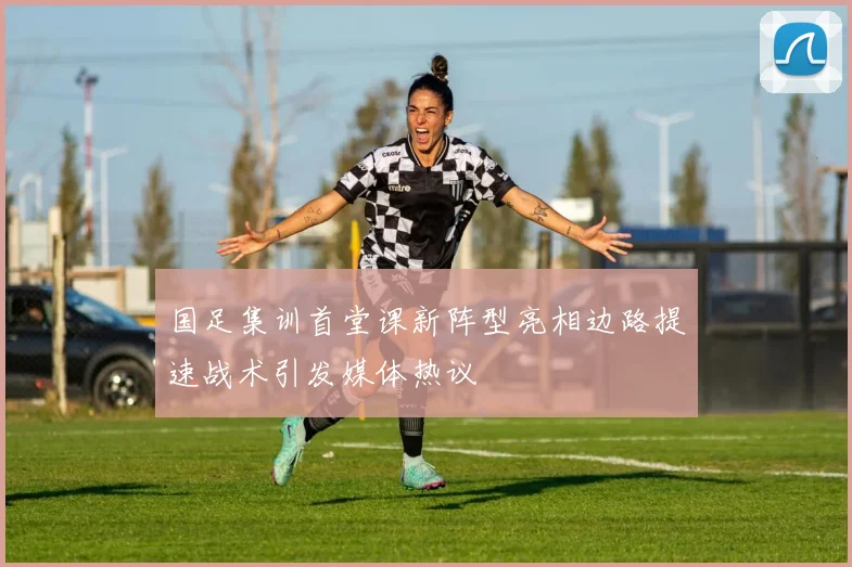 国足集训首堂课新阵型亮相边路提速战术引发媒体热议