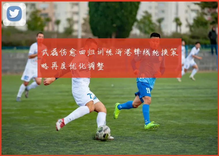 武磊伤愈回归训练海港锋线轮换策略再度优化调整